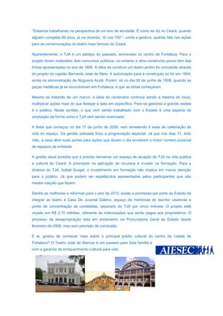 “Estamos trabalhando na perspectiva de um ano de atividade. É como se diz no Ceará, quando
alguém completa 99 anos, já vai dizendo: ‘tô nos 100’’’, conta a gestora, quando fala nas ações
para as comemorações do teatro mais famoso do Ceará.

Aparentemente, o TJA é um pedaço do passado, encravado no centro de Fortaleza. Para o
projeto foram realizados dois concursos públicos, no entanto a obra construída pouco tem das
linhas apresentadas no ano de 1896. A idéia de construir um teatro jardim foi concebida através
do projeto do capitão Bernardo Jose de Melo. A autorização para a construção só foi em 1904,
ainda na administração de Nogueira Acioli. Porém, só no dia 06 de junho de 1908, quando as
peças metálicas já se encontravam em Fortaleza, é que as obras começaram.

Mesmo se tratando de um marco, a idéia do centenário continua sendo a mesma do inicio,
multiplicar ações mais do que festejar a data em específica. Para os gestores a grande vedete
é o público. Neste sentido, o que vem sendo trabalhado com o Estado é uma espécie de
ampliação da forma como o TJA vem sendo vivenciado.

A festa que começou no dia 17 de junho de 2009, vem remetendo à sede de celebração da
vida do espaço. Da gestão passada ficou a programação especial. Já que nos dias 17, todo
mês, a casa abre suas portas para ações que duram o dia envolvem o maior número possível
de espaços da entidade.

A gestão atual acredita que é preciso demarcar um espaço de atuação do TJA na vida publica
e cultural do Ceará. A prioridade na aplicação de recursos é investir na formação. Para a
diretora do TJA, Izabel Gurgel, o investimento em formação não implica em menor atenção
para o público. Já que podem ver espetáculos apresentados pelos participantes que são
mestre naquilo que fazem.

Dentre as melhorias e reformas para o ano de 2010, existe a promessa por parte do Estado de
integrar ao teatro à Casa De Juvenal Galeno, espaço de memórias do escritor cearense e
ponto de concentração de cordelistas, separado do TJA por cinco imóveis. O projeto está
orçado em R$ 2,15 milhões, referente às indenizações que serão pagas aos proprietários. O
processo de desapropriação está em andamento na Procuradoria Geral do Estado desde
fevereiro de 2008, mas sem previsão de conclusão.

E ai, gostou de conhecer mais sobre o principal prédio cultural do centro da cidade de
Fortaleza? O Teatro José de Alencar é um passeio para toda família e
com a garantia de enriquecimento cultural para vida.
 