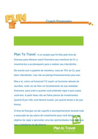 Coach Financeiro




Plan To Travel - é um projeto que foi feito pelo time de
finanças para oferecer coach financeiro aos membros do CL e

incentivá-los a se planejarem para a realizar seu intercâmbio.

De acordo com o pipeline de membros, mais de 75% do CL quer

fazer intercâmbio, mas não se planeja financeiramente para isso.

Mas e aí, como vai funcionar? O coach vai funcionar através de

reuniões, onde vai ser feito um levantamento da sua realidade

financeira, para onde e quando você pretende viajar e que custos

você terá. A partir disso vão ser feitos planos de investimentos

(quanto $ por mês você deverá investir, por quanto tempo e de que

forma).

O time de finanças vai dar suporte e acompanhamento durante toda

a execução do seu plano de investimento para você atingir o seu

objetivo de viajar e aproveitar uma das oportunidades mais intensas

que a plataforma da @ oferece.
 