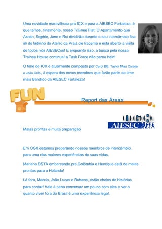 Uma novidade maravilhosa pra ICX e para a AIESEC Fortaleza, é
que temos, finalmente, nosso Trainee Flat! O Apartamento que
Akash, Sophie, Jane e Rui dividirão durante o seu intercâmbio fica
ali do ladinho do Aterro da Praia de Iracema e está aberto a visita
de todos nós AIESECos! E enquanto isso, a busca pela nossa
Trainee House continua! a Task Force não parou hein!

O time de ICX é atualmente composto por Carol BB, Taylor Mau Caráter
e João Grilo, á espera dos novos membros que farão parte do time

mais Bandido da AIESEC Fortaleza!




                                  Report das Áreas




Malas prontas e muita preparação



Em OGX estamos preparando nossos membros de intercâmbio
para uma das maiores experiências de suas vidas.

Mariana ESTÁ embarcando pra Colômbia e Henrique está de malas
prontas para a Holanda!

Lá fora, Marcio, João Lucas e Rubens, estão cheios de histórias
para contar! Vale à pena conversar um pouco com eles e ver o
quanto viver fora do Brasil é uma experiência legal.
 