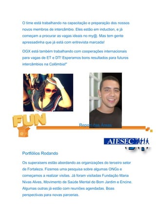 O time está trabalhando na capacitação e preparação dos nossos
novos membros de intercâmbio. Eles estão em induction, e já
começam a procurar as vagas ideais no my@. Mas tem gente
apressadinha que já está com entrevista marcada!

OGX está também trabalhando com cooperações internacionais
para vagas de ET e DT! Esperamos bons resultados para futuros
intercâmbios na Colômbia!"




                                 Report das Áreas




Portfólios Rodando

Os superaisers estão abordando as organizações do terceiro setor
de Fortaleza. Fizemos uma pesquisa sobre algumas ONGs e
começamos a realizar visitas. Já foram visitadas Fundação Maria
Nivas Alves, Movimento de Saúde Mental do Bom Jardim e Encine.
Algumas outras já estão com reuniões agendadas. Boas
perspectivas para novas parcerias.
 