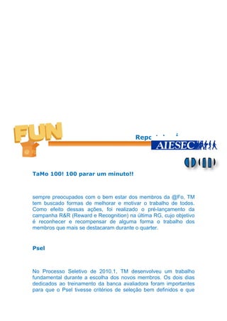 Report das Áreas




TaMo 100! 100 parar um minuto!!



sempre preocupados com o bem estar dos membros da @Fo, TM
tem buscado formas de melhorar e motivar o trabalho de todos.
Como efeito dessas ações, foi realizado o pré-lançamento da
campanha R&R (Reward e Recognition) na última RG, cujo objetivo
é reconhecer e recompensar de alguma forma o trabalho dos
membros que mais se destacaram durante o quarter.


Psel



No Processo Seletivo de 2010.1, TM desenvolveu um trabalho
fundamental durante a escolha dos novos membros. Os dois dias
dedicados ao treinamento da banca avaliadora foram importantes
para que o Psel tivesse critérios de seleção bem definidos e que
 