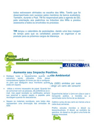todos estivessem alinhados na escolha dos MNs. Tarefa que foi
           desempenhada com sucesso pelos membros da banca avaliadora.
           Também, durante o Psel, TM foi responsável pela a agenda do DD,
           pela orientação aos padrinhos na Induction dos MNs e prestou
           assessoria a todos os envolvidos no processo.


           TM lançou o calendário de postulações, dando uma boa margem
           de tempo para que os candidatos possam se organizar e se
           postular para os próximos cargos de liderança.




                                                               Por Luana Norões

            Aumente seu Impacto Positivo.
•   Desligue luzes e Diminua seu Impacto Ambiental
                     equipamentos quando não
    estiverem    sendo    utilizados.  Evite   deixar
    computadores ligados 24 horas por dia e configure-
    os paraCompense os seus monitores quando
              que desliguem gases de efeito estufa (GEE) emitidos por suas
    estão em espera.
            atividades cotidianas que vão desde dirigir um carro até consumir
•           um produto produzido industrialmente.
    Utilize o mínimo necessário de papel. Quando for
    se comunicar com as pessoas, dê preferência ao e-
    mail. Use papel site: http://www.iniciativaverde.org.br/pt/calculadora em casa e usar o
            Nesse reciclado ou certificados sempre Experimente deixar o carro você
                                                    •
    que possível e separe a quantidade de para transporte público, a plantar
            pode calcular papéis e papelão árvores que você precisa bicicleta ou a
    reciclagem quando for descartá-los.
           para compensar a sua emissão de CO2!       caminhada como forma de se deslocar.
•   Separe os materiais recicláveis, pois todos eles Calibre o pneu do seu carro ao menos uma a
                                                   •
    representam é só diminuição das emissões vocêcada duas semanas. impacto,
            Não uma plantando árvores que de pode diminuir seu
    GEE     aqui vão algumas dicas de como fazer isso de uma maneira mais
            simples:                               • Prefira veículos movidos a álcool ou
                                                     biocombustíveis. O álcool, ao contrário da
                                                     gasolina, do diesel ou do gás é uma fonte de
                                                     energia renovável.
            Em Casa                                          No Transporte
 