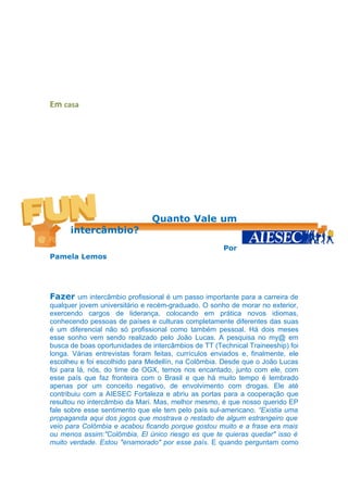 Em casa




                                Quanto Vale um
      intercâmbio?
                                                      Por
Pamela Lemos




Fazer um intercâmbio profissional é um passo importante para a carreira de
qualquer jovem universitário e recém-graduado. O sonho de morar no exterior,
exercendo cargos de liderança, colocando em prática novos idiomas,
conhecendo pessoas de países e culturas completamente diferentes das suas
é um diferencial não só profissional como também pessoal. Há dois meses
esse sonho vem sendo realizado pelo João Lucas. A pesquisa no my@ em
busca de boas oportunidades de intercâmbios de TT (Technical Traineeship) foi
longa. Várias entrevistas foram feitas, currículos enviados e, finalmente, ele
escolheu e foi escolhido para Medellín, na Colômbia. Desde que o João Lucas
foi para lá, nós, do time de OGX, temos nos encantado, junto com ele, com
esse país que faz fronteira com o Brasil e que há muito tempo é lembrado
apenas por um conceito negativo, de envolvimento com drogas. Ele até
contribuiu com a AIESEC Fortaleza e abriu as portas para a cooperação que
resultou no intercâmbio da Mari. Mas, melhor mesmo, é que nosso querido EP
fale sobre esse sentimento que ele tem pelo país sul-americano. “Existia uma
propaganda aqui dos jogos que mostrava o restado de algum estrangeiro que
veio para Colômbia e acabou ficando porque gostou muito e a frase era mais
ou menos assim:"Colômbia, El único riesgo es que te quieras quedar" isso é
muito verdade. Estou "enamorado" por esse país. E quando perguntam como
 