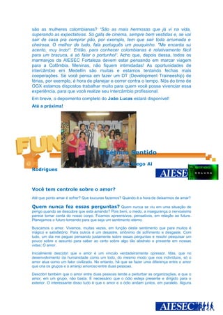 são as mulheres colombianas? “São as mais hermosas que já vi na vida,
superando as expectativas. Só gata de cinema, sempre bem vestidas e, se vai
sair de casa pra comprar pão, por exemplo, tem que sair toda arrumada e
cheirosa. O melhor de tudo, fala português um pouquinho. "Me encanta su
acento, muy lindo!". Então, para conhecer colombianas é relativamente fácil
para um brazuca, é só falar o portunhol”. Acho que, depois dessa, todos os
marmanjos da AIESEC Fortaleza devem estar pensando em marcar viagem
para a Colômbia. Meninas, não fiquem intimidadas! As oportunidades de
intercâmbio em Medellín são muitas e estamos tentando fechas mais
cooperações. Se você pensa em fazer um DT (Development Traineeship) de
férias, por exemplo, é hora de planejar e correr contra o tempo. Nós do time de
OGX estamos dispostos trabalhar muito para quem você possa vivenciar essa
experiência, para que você realize seu intercâmbio profissional.
Em breve, o depoimento completo do João Lucas estará disponível!
Até a próxima!




                                     O Sétimo Sentido
                                                  Por Diego Al
Rodrigues



Você tem controle sobre o amor?
Até que ponto amar é sofrer? Que loucuras fazemos? Quando é a hora de deixarmos de amar?

Quem nunca fez essas perguntas? Quem nunca se viu em uma situação de
perigo quando se descobre que esta amando? Pois bem, o medo, a insegurança o nervosismo
parece tomar conta do nosso corpo. Ficamos apreensivos, pensativos, em relação ao futuro.
Planejamos o futuro torcendo para que seja um sentimento eterno.

Buscamos o amor. Vivemos, muitas vezes, em função deste sentimento que para muitos é
mágico e satisfatório. Para outros é um desastre, sinônimo de sofrimento e desgaste. Com
tudo, um dia me peguei pensando justamente sobre essas perguntas e resolvi pesquisar um
pouco sobre o assunto para saber ao certo sobre algo tão abstrato e presente em nossas
vidas: O amor.

Inicialmente descobri que o amor é um vínculo verdadeiramente opressor. Mas, que no
desenvolvimento da humanidade como um todo, do mesmo modo que nos indivíduos, só o
amor atua como um fator civilizado. No entanto, há que se fazer uma diferença entre o amor
que cria os grupos e o arranjo amoroso entre duas pessoas.

Descobri também que o amor entre duas pessoas tende a perturbar as organizações, e que o
amor, em um grupo, não basta. É necessário que o ódio esteja presente e dirigido para o
exterior. O interessante disso tudo é que o amor e o ódio andam juntos, em paralelo. Alguns
 