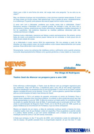 dizem que o ódio é uma forma de amar, daí surge mais uma pergunta: “ou eu amo ou eu
odeio?”.

Mas, se odiamos é porque nos incomodamos, e isso nos leva a pensar nessa pessoa. É como
se fosse criado um círculo vicioso. Não adianta fugir. Pois o oposto do amor, verdadeiramente,
é a indiferença. É quando certa pessoa não exerce papel nenhum sobre nossa vida.

O amor vem com a felicidade, problema que muitas vezes trás a infelicidade. Chato?
Buscamos sempre a felicidade com a pessoa amada. Na verdade a vida, tal como nós a
encontramos, é árdua, proporciona-nos muitos sofrimentos, decepções e tarefas impossíveis. A
fim de suportá-los, não podemos dispensar as medidas paliativas oferecidas pela arte,
substancias tóxicas e religião.

Pedimos muito a felicidade, queremos ser felizes e assim permanecermos. No entanto, somos
feitos de modo a só podermos derivar prazer intenso de um contraste, e muito pouco de um
determinado estado de coisas.

Já a infelicidade é muito menos difícil de experimentar. Ela nos ameaça a partir de três
direções: do nosso próprio corpo, do mundo exterior e dos nossos relacionamentos com outras
pessoas. Essa última bem mais vivenciada.

Sinceramente, nunca nos achamos tão indefesos contra o sofrimento como quando amamos,
nunca tão desamparadamente infelizes como quando perdemos o nosso objeto ou nosso amor.




                                                                                        Atu
                                                                       alidades
                                                          Por Diego Al Rodrigues

Teatro José de Alencar se prepara para o ano 100



Entre reformas e reformulações, o Teatro Jose de Alencar vem na contagem regressiva para
seu centenário. Hoje com 99 anos, o espetáculo para o ano 100 já vem sendo organizado.
“Estamos trabalhando na perspectiva de um ano de atividade. É como se diz no Ceará, quando
alguém completa 99 anos, já vai dizendo: ‘tô nos 100’’’, conta a gestora, quando fala nas ações
para as comemorações do teatro mais famoso do Ceará.

Aparentemente, o TJA é um pedaço do passado, encravado no centro de Fortaleza. Para o
projeto foram realizados dois concursos públicos, no entanto a obra construída pouco tem das
linhas apresentadas no ano de 1896. A idéia de construir um teatro jardim foi concebida através
do projeto do capitão Bernardo Jose de Melo. A autorização para a construção só foi em 1904,
ainda na administração de Nogueira Acioli. Porém, só no dia 06 de junho de 1908, quando as
peças metálicas já se encontravam em Fortaleza, é que as obras começaram.

Mesmo se tratando de um marco, a idéia do centenário continua sendo a mesma do inicio,
multiplicar ações mais do que festejar a data em específica. Para os gestores a grande vedete
é o público. Neste sentido, o que vem sendo trabalhado com o Estado é uma espécie de
ampliação da forma como o TJA vem sendo vivenciado.

A festa que começou no dia 17 de junho de 2009, vem remetendo à sede de celebração da
vida do espaço. Da gestão passada ficou a programação especial. Já que nos dias 17, todo
 