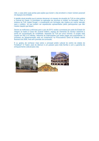 mês, a casa abre suas portas para ações que duram o dia envolvem o maior número possível
de espaços da entidade.

A gestão atual acredita que é preciso demarcar um espaço de atuação do TJA na vida publica
e cultural do Ceará. A prioridade na aplicação de recursos é investir na formação. Para a
diretora do TJA, Izabel Gurgel, o investimento em formação não implica em menor atenção
para o público. Já que podem ver espetáculos apresentados pelos participantes que são
mestre naquilo que fazem.

Dentre as melhorias e reformas para o ano de 2010, existe a promessa por parte do Estado de
integrar ao teatro à Casa De Juvenal Galeno, espaço de memórias do escritor cearense e
ponto de concentração de cordelistas, separado do TJA por cinco imóveis. O projeto está
orçado em R$ 2,15 milhões, referente às indenizações que serão pagas aos proprietários. O
processo de desapropriação está em andamento na Procuradoria Geral do Estado desde
fevereiro de 2008, mas sem previsão de conclusão.

E ai, gostou de conhecer mais sobre o principal prédio cultural do centro da cidade de
Fortaleza? O Teatro José de Alencar é um passeio para toda família e com a garantia de
enriquecimento cultural para vida.
 