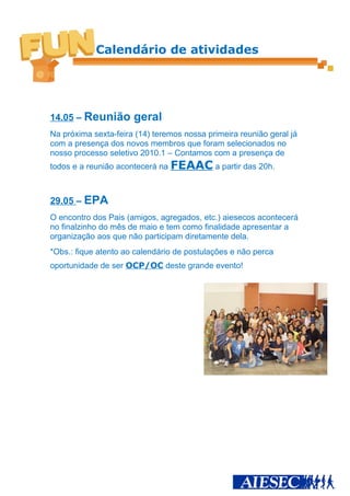 Calendário de atividades




14.05 – Reunião       geral
Na próxima sexta-feira (14) teremos nossa primeira reunião geral já
com a presença dos novos membros que foram selecionados no
nosso processo seletivo 2010.1 – Contamos com a presença de
todos e a reunião acontecerá na FEAAC a partir das 20h.



29.05 – EPA
O encontro dos Pais (amigos, agregados, etc.) aiesecos acontecerá
no finalzinho do mês de maio e tem como finalidade apresentar a
organização aos que não participam diretamente dela.
*Obs.: fique atento ao calendário de postulações e não perca
oportunidade de ser OCP/OC deste grande evento!
 