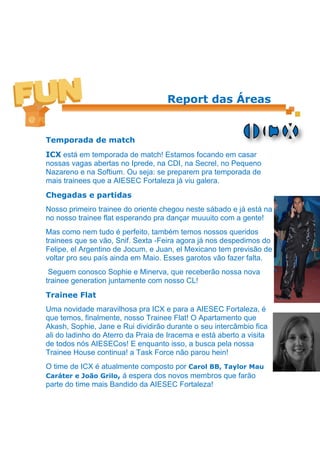 Report das Áreas


Temporada de match
ICX está em temporada de match! Estamos focando em casar
nossas vagas abertas no Iprede, na CDI, na Secrel, no Pequeno
Nazareno e na Softium. Ou seja: se preparem pra temporada de
mais trainees que a AIESEC Fortaleza já viu galera.
Chegadas e partidas
Nosso primeiro trainee do oriente chegou neste sábado e já está na
no nosso trainee flat esperando pra dançar muuuito com a gente!
Mas como nem tudo é perfeito, também temos nossos queridos
trainees que se vão, Snif. Sexta -Feira agora já nos despedimos do
Felipe, el Argentino de Jocum, e Juan, el Mexicano tem previsão de
voltar pro seu país ainda em Maio. Esses garotos vão fazer falta.
 Seguem conosco Sophie e Minerva, que receberão nossa nova
trainee generation juntamente com nosso CL!
Trainee Flat
Uma novidade maravilhosa pra ICX e para a AIESEC Fortaleza, é
que temos, finalmente, nosso Trainee Flat! O Apartamento que
Akash, Sophie, Jane e Rui dividirão durante o seu intercâmbio fica
ali do ladinho do Aterro da Praia de Iracema e está aberto a visita
de todos nós AIESECos! E enquanto isso, a busca pela nossa
Trainee House continua! a Task Force não parou hein!
O time de ICX é atualmente composto por Carol BB, Taylor Mau
Caráter e João Grilo, á espera dos novos membros que farão
parte do time mais Bandido da AIESEC Fortaleza!
 