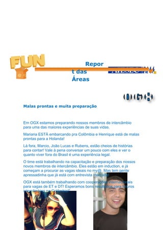 Repor
                           t das
                           Áreas



Malas prontas e muita preparação



Em OGX estamos preparando nossos membros de intercâmbio
para uma das maiores experiências de suas vidas.
Mariana ESTÁ embarcando pra Colômbia e Henrique está de malas
prontas para a Holanda!
Lá fora, Marcio, João Lucas e Rubens, estão cheios de histórias
para contar! Vale à pena conversar um pouco com eles e ver o
quanto viver fora do Brasil é uma experiência legal.
O time está trabalhando na capacitação e preparação dos nossos
novos membros de intercâmbio. Eles estão em induction, e já
começam a procurar as vagas ideais no my@. Mas tem gente
apressadinha que já está com entrevista marcada!
OGX está também trabalhando com cooperações internacionais
para vagas de ET e DT! Esperamos bons resultados para futuros
intercâmbios na Colômbia!"
 
