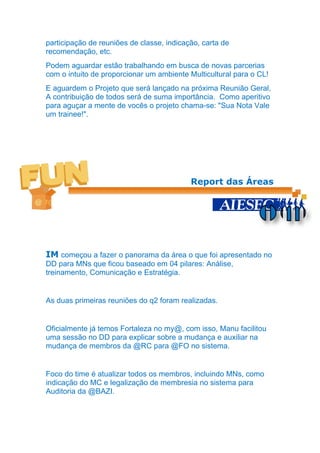 participação de reuniões de classe, indicação, carta de
recomendação, etc.
Podem aguardar estão trabalhando em busca de novas parcerias
com o intuito de proporcionar um ambiente Multicultural para o CL!
E aguardem o Projeto que será lançado na próxima Reunião Geral,
A contribuição de todos será de suma importância. Como aperitivo
para aguçar a mente de vocês o projeto chama-se: "Sua Nota Vale
um trainee!".




                                           Report das Áreas




IM começou a fazer o panorama da área o que foi apresentado no
DD para MNs que ficou baseado em 04 pilares: Análise,
treinamento, Comunicação e Estratégia.


As duas primeiras reuniões do q2 foram realizadas.


Oficialmente já temos Fortaleza no my@, com isso, Manu facilitou
uma sessão no DD para explicar sobre a mudança e auxiliar na
mudança de membros da @RC para @FO no sistema.


Foco do time é atualizar todos os membros, incluindo MNs, como
indicação do MC e legalização de membresia no sistema para
Auditoria da @BAZI.
 