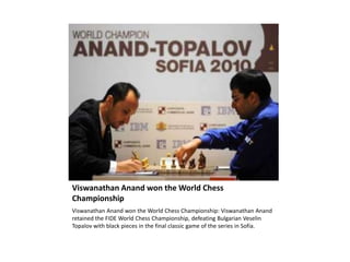 ViswanathanAnand won the World Chess Championship ViswanathanAnand won the World Chess Championship: ViswanathanAnand retained the FIDE World Chess Championship, defeating Bulgarian VeselinTopalov with black pieces in the final classic game of the series in Sofia. 