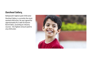 DarsheelSafary, Bollywood’s highest-paid child actor DarsheelSafary, is currently the most-wanted child actor. He was signed for approximately Rs 3 lakh for BummBumm Bole, according to industry sources - the highest amount paid to any child actor.  