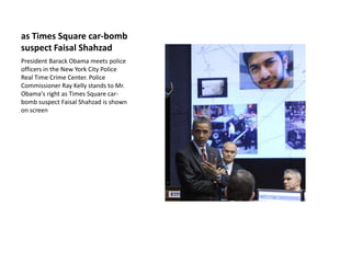 as Times Square car-bomb suspect Faisal Shahzad President BarackObama meets police officers in the New York City Police Real Time Crime Center. Police Commissioner Ray Kelly stands to Mr. Obama's right as Times Square car-bomb suspect Faisal Shahzad is shown on screen 