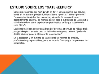 Concepto elaborado por  Kurt Lewin  en 1947, Lewin observa que algunas zonas en los canales pueden funcionar como “puertas”, como “porteros”: “la constelación de las fuerzas antes y después de la zona filtro es decididamente distinta, de manera que el paso o el bloqueo de la unidad a través de todo el canal depende en gran medida de lo que sucede en la zona filtro”. Las zonas filtro son controladas bien por sistemas objetivos de reglas, bien por  gatekeepers : en este caso un individuo o un grupo tiene el “poder de decidir si dejar pasar o bloquear la información” En la selección y en el filtro de las noticias las normas de empleo, profesionales y organizativas, parecer ser más fuertes que las preferencias personales. ESTUDIO SOBRE LOS “GATEKEEPERS”: 