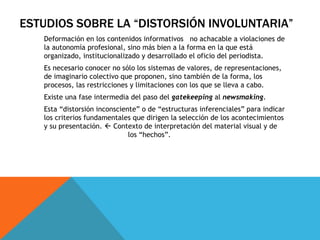 Deformación en los contenidos informativos  no achacable a violaciones de la autonomía profesional, sino más bien a la forma en la que está organizado, institucionalizado y desarrollado el oficio del periodista. Es necesario conocer no sólo los sistemas de valores, de representaciones, de imaginario colectivo que proponen, sino también de la forma, los procesos, las restricciones y limitaciones con los que se lleva a cabo. Existe una fase intermedia del paso del  gatekeeping  al  newsmaking . Esta “distorsión inconsciente” o de “estructuras inferenciales” para indicar los criterios fundamentales que dirigen la selección de los acontecimientos y su presentación.    Contexto de interpretación del material visual y de  los “hechos”. ESTUDIOS SOBRE LA “DISTORSIÓN INVOLUNTARIA” 