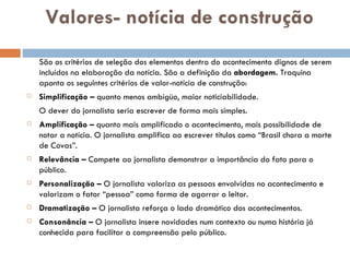 Valores- notícia de construção São os critérios de seleção dos elementos dentro do acontecimento dignos de serem incluídos na elaboração da notícia. São a definição da  abordagem.  Traquina aponta os seguintes critérios de valor-notícia de construção: Simplificação –  quanto menos ambígüo, maior noticiabilidade. O dever do jornalista seria escrever de forma mais simples. Amplificação –  quanto mais amplificado o acontecimento, mais possibilidade de notar a notícia. O jornalista amplifica ao escrever títulos como “Brasil chora a morte de Covas”. Relevância –  Compete ao jornalista demonstrar a importância do fato para o público. Personalização –  O jornalista valoriza as pessoas envolvidas no acontecimento e valorizam o fator “pessoa” como forma de agarrar o leitor. Dramatização –  O jornalista reforça o lado dramático dos acontecimentos. Consonância –  O jornalista insere novidades num contexto ou numa história já conhecida para facilitar a compreensão pelo público. 