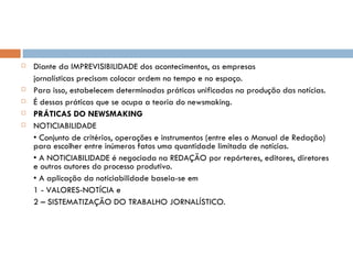 Diante da IMPREVISIBILIDADE dos acontecimentos, as empresas jornalísticas precisam colocar ordem no tempo e no espaço. Para isso, estabelecem determinadas práticas unificadas na produção das notícias. É dessas práticas que se ocupa a teoria do newsmaking. PRÁTICAS DO NEWSMAKING NOTICIABILIDADE •  Conjunto de critérios, operações e instrumentos (entre eles o Manual de Redação) para escolher entre inúmeros fatos uma quantidade limitada de notícias. •  A NOTICIABILIDADE é negociada na REDAÇÃO por repórteres, editores, diretores e outros autores do processo produtivo. •  A aplicação da noticiabilidade baseia-se em 1 - VALORES-NOTÍCIA e 2 – SISTEMATIZAÇÃO DO TRABALHO JORNALÍSTICO. 