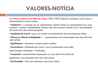 VALORES-NOTÍCIA A) Análise acadêmica de Galtung e Ruge ( 1965/1993). Resposta à pergunta: como é que os acontecimentos se tornam notícia. •  Freqüência –  a duração de um acontecimento. Quanto tempo um acontecimento leva para acontecer e ganhar noticiabilidade. Quanto mais este processo coincidir com a periodicidade do jornal, mais valor-notícia ele ganha. •  Amplitude do evento –  para virar notícia um acontecimento terá de ultrapassar limites. •  Clareza ou falta de ambigüidade – acontecimentos com interpretação mais clara têm mais valor-notícia. •  Significância –  relevância e impacto sobre o público •  Consonância –  facilidade para inserir o novo acontecimento numa idéia velha. Exemplo: Collorgate – Watergate. •  Inesperado –  acontecimentos inesperados ou raros, dentro dos limites do significativo e do consonante, têm mais valor-notícia. •  Continuidade  – fatos que continuam o que já foi notícia. 