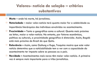 Valores- notícia de seleção – critérios substantivos Morte  – onde há morte, há jornalistas . Notoriedade  – maior valor-notícia terá quanto maior for a celebridade ou importância hierárquica dos indivíduos envolvidos no acontecimento. Proximidade –  Tanto a geográfica como a cultural. Quanto mais próximo ao leitor, maior o valor-notícia. No entanto, por fatores econômicos, políticos ou culturais, a proximidade geográfica é distorcida. Assim, Bagdá está mais próximo do Brasil do que Quito. Relevância –  Assim, como Galtung e Ruge, Traquina mostra que este valor notícia determina que a noticiabilidade tem a ver com a capacidade do acontecimento ter impacto sobre as pessoas ou o país. Novidade –  Acontecimentos mais novos têm maior valor-notícia. A primeira vez é sempre mais importante para a tribo jornalística. 