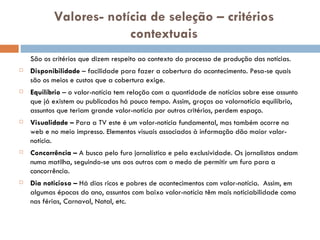 Valores- notícia de seleção – critérios contextuais São os critérios que dizem respeito ao contexto do processo de produção das notícias. Disponibilidade  – facilidade para fazer a cobertura do acontecimento. Pesa-se quais são os meios e custos que a cobertura exige. Equilíbrio  – o valor-notícia tem relação com a quantidade de notícias sobre esse assunto que já existem ou publicadas há pouco tempo. Assim, graças ao valornotícia equilíbrio, assuntos que teriam grande valor-notícia por outros critérios, perdem espaço. Visualidade –  Para a TV este é um valor-notícia fundamental, mas também ocorre na web e no meio impresso. Elementos visuais associados à informação dão maior valor-notícia. Concorrência –  A busca pelo furo jornalístico e pela exclusividade. Os jornalistas andam numa matilha, seguindo-se uns aos outros com o medo de permitir um furo para a concorrência. Dia noticioso –  Há dias ricos e pobres de acontecimentos com valor-notícia.  Assim, em algumas épocas do ano, assuntos com baixo valor-notícia têm mais noticiabilidade como nas férias, Carnaval, Natal, etc. 