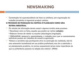 NEWSMAKING Constatação: há superabundância de fatos no cotidiano, sem organização do trabalho jornalístico é impossível produzir notícias. O PROCESSO DE PRODUÇÃO DA NOTÍCIA É PLANEJADO COMO UMA ROTINA INDUSTRIAL Os veículos de informação devem cumprir algumas tarefas neste processo: •  Reconhecer entre os fatos, aqueles que podem ser notícia ( seleção). •  Elaborar formas de relatar os assuntos (abordagem/angulação). •  ORGANIZAR, temporal e espacialmente, o trabalho para que os acontecimentos noticiáveis possam ser trabalhos de maneira organizada. “ Embora o jornalista seja participante ativo na construção da realidade, não há uma autonomia incondicional em sua prática profissional, mas sim a submissão a um planejamento produtivo. As normas ocupacionais teriam maior importância do que as preferências pessoais na seleção das notícias”. (PENA) 