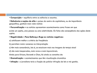•  Composição  – equilíbrio entre as editorias e assuntos. •  Referência a nações de elite –  países do centro do capitalismo, ou de importância geopolítica, ganham mais valor-notícia •  Personalização –  as notícias apresentam acontecimentos como frases em que existe um sujeito, uma pessoa ou uma coletividade. Os fatos são conseqüência das ações deste sujeito. •  Negatividade – Para Galtung e Ruge as notícias negativas: a) satisfazem melhor o critério da freqüência b) permitem maior consenso na interpretação c) têm mais consonância, isto é, se encaixam mais nas imagens do tempo atual d) são mais inesperadas, mais raras e mais imprevisíveis. Ainda para Ericson, Baranek e Chan, há ainda os conceitos de: •  Dramatização –  acontecimentos que têm visualização dramática •  Infração -  o jornalismo teria a função de policiar infração de leis e má gestão. 