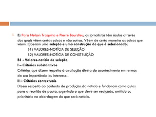 B)  Para Nelson Traquina e Pierre Bourdieu , os jornalistas têm óculos através dos quais vêem certas coisas e não outras. Vêem de certa maneira as coisas que vêem. Operam uma  seleção e uma construção do que é selecionado. B1) VALORES-NOTÍCIA DE SELEÇÃO B2) VALORES-NOTÍCIA DE CONSTRUÇÃO B1 - Valores-notícia de seleção I – Critérios substantivos Critérios que dizem respeito à avaliação direta do acontecimento em termos da sua importância ou interesse. II – Critérios contextuais Dizem respeito ao contexto de produção da notícia e funcionam como guias para a reunião de pauta, sugerindo o que deve ser realçado, omitido ou prioritário na abordagem do que será notícia. 