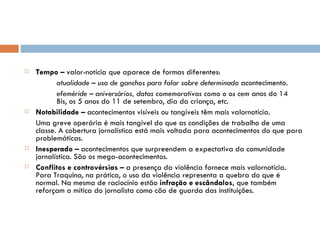 Tempo –  valor-notícia que aparece de formas diferentes: atualidade – uso de ganchos para falar sobre determinado  acontecimento. efeméride – aniversários, datas comemorativas como o os cem  anos do 14  Bis, os 5 anos do 11 de setembro, dia da criança, etc. Notabilidade –  acontecimentos visíveis ou tangíveis têm mais valornotícia. Uma greve operária é mais tangível do que as condições de trabalho de uma classe. A cobertura jornalística está mais voltada para acontecimentos do que para problemáticas. Inesperado –  acontecimentos que surpreendem a expectativa da comunidade jornalística. São os mega-acontecimentos. Conflitos e controvérsias –  a presença da violência fornece mais valornotícia. Para Traquina, na prática, o uso da violência representa a quebra do que é normal. Na mesma de raciocínio estão  infração e escândalos,  que também reforçam a mítica do jornalista como cão de guarda das instituições. 