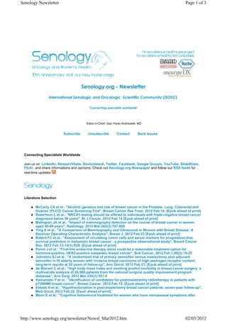 Senology Newsletter                                                                                 Page 1 of 3




                                     Senology.org - Newsletter
                International Senologic and Oncologic€ Scientific Community (ISOSC)€

                                         "Connecting specialists worldwide"




                                       Editor-in-Chief: Gian Paolo Andreoletti, MD


                         Subscribe      Unsubscribe           Contact          Back Issues




 Connecting Specialists Worldwide

 Join us on LinkedIn, ResearchGate, Doctorsbook, Twitter, Facebook, Google Groups, YouTube, SlideShare,
 Flickr, and share informations and opinions. Check out Senology.org Newspaper and follow our RSS feeds for
 real-time updates




 Literature Selection

        McCarty CA et al.: "Alcohol, genetics and risk of breast cancer in the Prostate, Lung, Colorectal and
        Ovarian (PLCO) Cancer Screening Trial", Breast Cancer Res Treat. 2012 Feb 14. [Epub ahead of print]
        Robertson L et al.: "BRCA1 testing should be offered to individuals with triple-negative breast cancer
        diagnosed below 50 years", Br J Cancer. 2012 Feb 14 [Epub ahead of print]
        Malmgren JA et al.: "Impact of mammography detection on the course of breast cancer in women
        aged 40-49 years", Radiology. 2012 Mar;262(3):797-806
        Ying X et al.: "A Comparison of Mammography and Ultrasound in Women with Breast Disease: A
        Receiver Operating Characteristic Analysis", Breast J. 2012 Feb 23 [Epub ahead of print]
        Bidard FC et al.: "Assessment of circulating tumor cells and serum markers for progression-free
        survival prediction in metastatic breast cancer : a prospective observational study", Breast Cancer
        Res. 2012 Feb 13;14(1):R29. [Epub ahead of print]
        Peron J et al.: "First-line endocrine therapy alone could be a reasonable treatment option for
        hormone-positive, HER2-positive metastatic breast cancer", Bull Cancer. 2012 Feb 1;99(2):18-25
        Johnston SJ et al.: "A randomised trial of primary tamoxifen versus mastectomy plus adjuvant
        tamoxifen in fit elderly women with invasive breast carcinoma of high oestrogen receptor content:
        long-term results at 20 years of follow-up", Ann Oncol. 2012 Feb 21. [Epub ahead of print]
        de Blacam C et al.: "High body mass index and smoking predict morbidity in breast cancer surgery: a
        multivariate analysis of 26,988 patients from the national surgical quality improvement program
        database", Ann Surg. 2012 Mar;255(3):551-5
        Hamamoto Y et al.: "Identification of candidates for postmastectomy radiotherapy in patients with
        pT3N0M0 breast cancer", Breast Cancer. 2012 Feb 15. [Epub ahead of print]
        Eldeeb H et al.: "Hypofractionation in post-mastectomy breast cancer patients: seven-year follow-up",
        Med Oncol. 2012 Feb 22. [Epub ahead of print]
        Mann E et al.: "Cognitive behavioural treatment for women who have menopausal symptoms after




http://www.senology.org/newsletter/Newsl_Mar2012.htm                                               02/03/2012
 