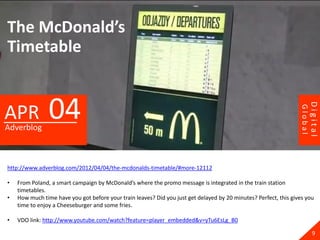 The McDonald’s
Timetable


                04




                                                                                                                           Digital
APR




                                                                                                                  Global
Adverblog



http://www.adverblog.com/2012/04/04/the-mcdonalds-timetable/#more-12112

•   From Poland, a smart campaign by McDonald’s where the promo message is integrated in the train station
    timetables.
•   How much time have you got before your train leaves? Did you just get delayed by 20 minutes? Perfect, this gives you
    time to enjoy a Cheeseburger and some fries.

•   VDO link: http://www.youtube.com/watch?feature=player_embedded&v=yTu6EsLg_B0

                                                                                                                             9
 