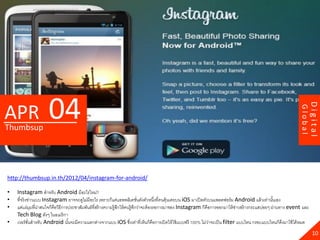 04




                                                                                                                                                                    Digital
APR




                                                                                                                                                           Global
Thumbsup




http://thumbsup.in.th/2012/04/instagram-for-android/

•   Instagram สาหรับ Android มีอะไรใหม่?
•   ที่จริ งข่าวแบบ Instagram อาจจะดูไม่มีอะไร เพราะก็แค่แอพพลิเคชันดังตัวหนึงที่คนคุ้นเคยบน iOS มาเปิ ดตัวบนแพลตฟอร์ ม Android แล้ วเท่านันเอง
                                                                            ่         ่                                                         ้
•   แต่แง่มมที่นาสนใจก็คือวิธีการประชาสัมพันธ์ที่สร้ างความรู้สกให้ คนรู้สกว่าจะต้ องรอการมาของ Instagram ก็คือการออกมาให้ ขาวสร้ างกระแสบ่อยๆ ผ่านทาง event และ
                ุ ่                                            ึ          ึ                                                 ่
    Tech Blog ดังๆ ในอเมริ กา
•   เวอร์ ชนสาหรับ Android นันจะมีความแตกต่างจากแบบ iOS ซึงเท่าที่เห็นก็คือการเปิ ดให้ ใช้ แบบฟรี 100% ไม่วาจะเป็ น filter แบบไหน กรอบแบบไหนก็ดงมาใช้ ได้ หมด
             ั่                  ้                                    ่                                       ่                                      ึ
                                                                                                                                                                      10
 