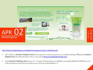 02




                                                                                                                                                                     Digital
APR




                                                                                                                                                             Local
Marketingoops




http://www.marketingoops.com/digital/campaigns/smooth-e-babyface-gel/

•   สมูท อี เบเบี ้เฟซ เจล (Smooth E Babyface Gel) เปิ ดตัวแคมเปญแจกของรางวัลแทนคาขอบคุณ ด้ วยการแจกรางวัลทุกสัปดาห์ให้ กบลูกคาที่ซื ้อผลิตภัณฑ์ Smooth E
                                                                                                                         ั
    Babyface Gel แล้ วนารหัสใบเสร็ จมาลุ้นรับรางวัลผ่านทางแคมเปญเว็บไซต์ www.smoothebabyfacegel.com

•   ปั จจุบน Smooth E Babyface Gel มียอดขายมากกว่า 1 ล้ านหลอด ซึงเป็ นเหตุผลหลักของแคมเปญนี ้ คือต้ องการขอบคุณผู้บริ โภคที่ใช้ ผลิตภัณฑ์ ให้ ได้ ล้ นรับของรางวัล
           ั                                                             ่                                                                            ุ
    ทุกสัปดาห์ ตังแต่บตรชมภาพยนตร์ ไปถึงแพคเกจท่องเที่ยวประเทศเกาหลี ไอแพด และผลิตภัณฑ์ฟรี ตลอด 1 ปี
                 ้ ั

                                                                                                                                                                       1
 