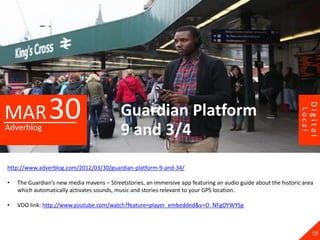 MAR 30




                                                                                                                         Digital
                                           Guardian Platform




                                                                                                                 Local
Adverblog
                                           9 and 3/4
http://www.adverblog.com/2012/03/30/guardian-platform-9-and-34/

•   The Guardian’s new media mavens – Streetstories, an immersive app featuring an audio guide about the historic area
    which automatically activates sounds, music and stories relevant to your GPS location.

•   VDO link: http://www.youtube.com/watch?feature=player_embedded&v=O_NFgOYWYSg



                                                                                                                           19
 
