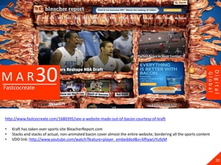 30




                                                                                                                            Digital
MAR




                                                                                                                   Global
Fastcocreate




http://www.fastcocreate.com/1680395/see-a-website-made-out-of-bacon-courtesy-of-kraft

•   Kraft has taken over sports site BleacherReport.com
•   Stacks and stacks of actual, non-animated bacon cover almost the entire website, bordering all the sports content
•   VDO link: http://www.youtube.com/watch?feature=player_embedded&v=6fhywUYu9zM



                                                                                                                              20
 