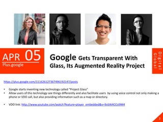 05




                                                                                                                                Digital
APR




                                                                                                                       Global
                                    Google Gets Transparent With
Plus.google                         Glass, Its Augmented Reality Project

https://plus.google.com/111626127367496192147/posts

•   Google starts inventing new technology called “Project Glass”
•   Allow users of this technology see things differently and also facilitate users by using voice control not only making a
    phone or VDO call, but also providing information such as a map or directory.

•   VDO link: http://www.youtube.com/watch?feature=player_embedded&v=9c6W4CCU9M4



                                                                                                                                  3
 