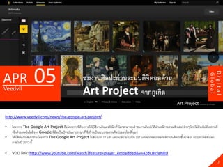 05




                                                                                                                                                                     Digital
APR




                                                                                                                                                            Global
                                                          ชมงานศิลปะผ่ านระบบดิจตอลด้ วย
                                                                                ิ
Veedvil
                                                          Art Project จากกูเกิล
http://www.veedvil.com/news/the-google-art-project/

•   โครงการ The Google Art Project คือโครงการที่ต้องการให้ ผ้ ใช้ งานอินเตอร์ เน็ตทัวโลกสามารถเข้ าชมงานศิลปะได้ ผานหน้ าจอคอมพิวเตอร์ ง่ายๆ โดยไม่ต้องไปยังสถานที่
                                                                        ู                ่                        ่
    จริ งด้ วยเทคโนโลยีของ Google ที่มีอยูในปั จจุบนมาประยุกต์ใช้ สร้ างเป็ นระบบชมงานศิลปะออนไลน์ขึ ้นมา
                                          ่        ั
•   ได้ มีพิพิธภัณฑ์เข้ าร่วมโครงการ The Google Art Project ในช่วงแรก 17 แห่ง และจะขยายไปเป็ น 151 แห่งจากหลากหลายสถาบันศิลปะชันนาจาก 40 ประเทศทัวโลก
                                                                                                                                     ้                      ่
    ภายในปี 2012 นี ้

•   VDO link: http://www.youtube.com/watch?feature=player_embedded&v=4ZdCByYeNRU

                                                                                                                                                                       7
 