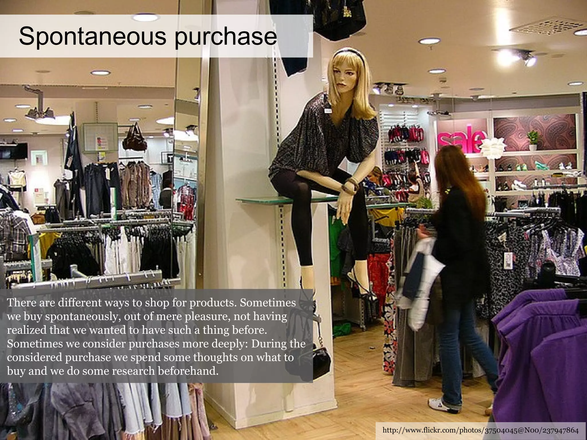 Spontaneous purchase http://www.flickr.com/photos/37504045@N00/237947864 There are different ways to shop for products. Sometimes we buy spontaneously, out of mere pleasure, not having realized that we wanted to have such a thing before. Sometimes we consider purchases more deeply: During the considered purchase we spend some thoughts on what to buy and we do some research beforehand. 