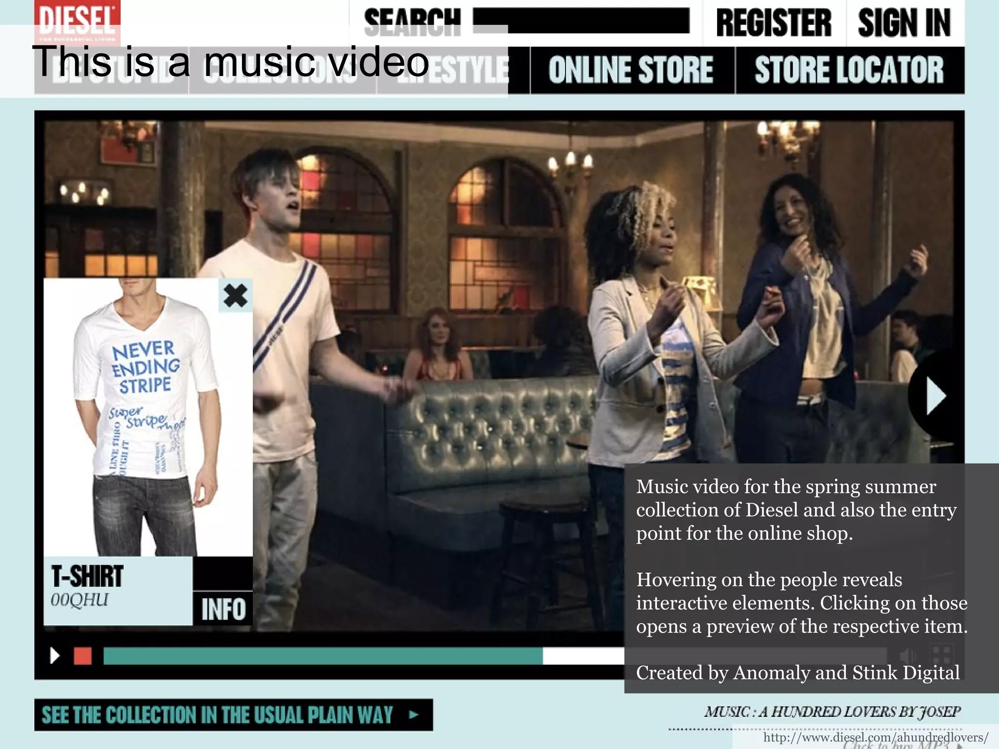 This is a music video http://www.diesel.com/ahundredlovers/ Music video for the spring summer collection of Diesel and also the entry point for the online shop. Hovering on the people reveals interactive elements. Clicking on those opens a preview of the respective item. Created by Anomaly and Stink Digital 