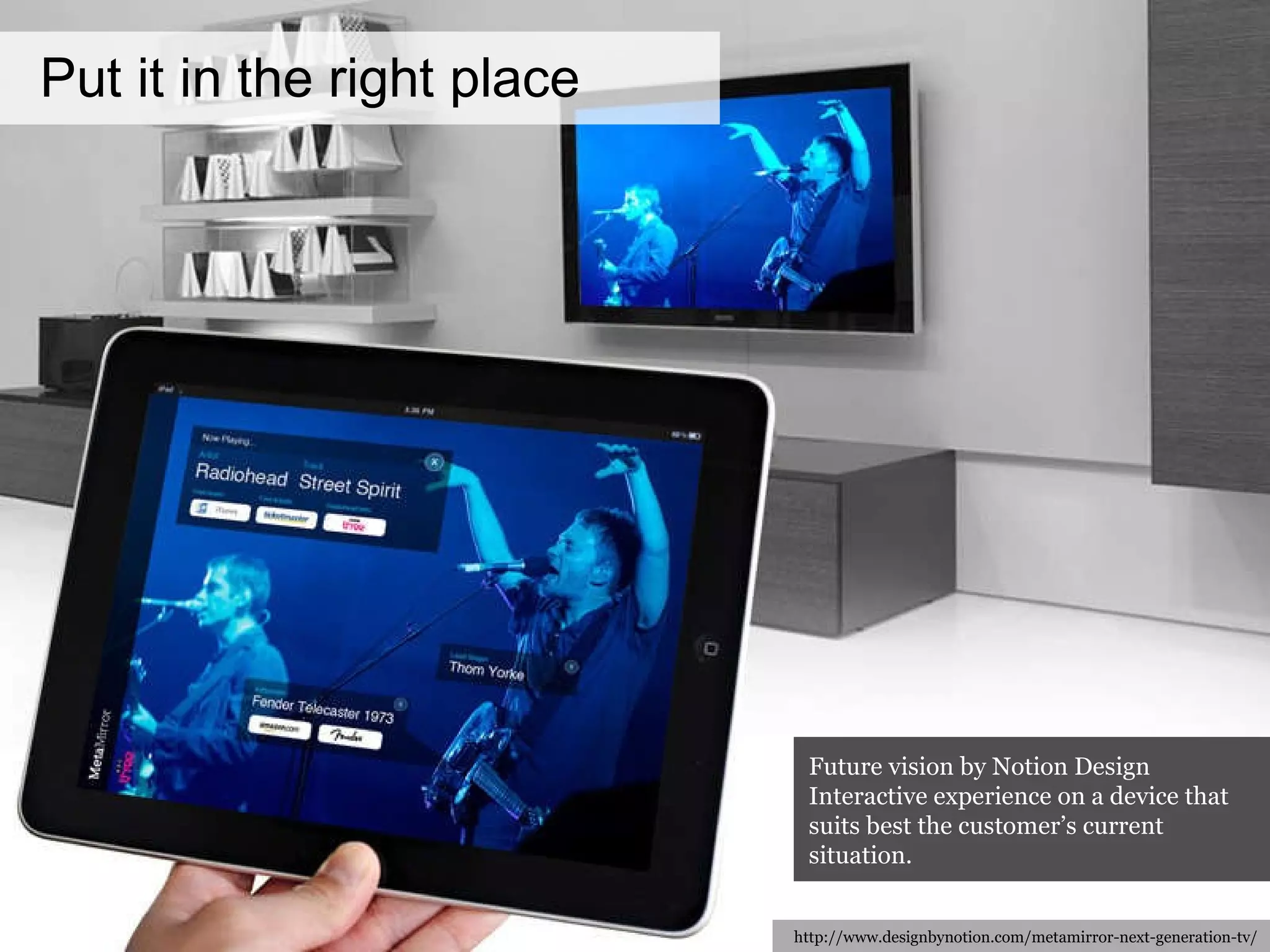 Put it in the right place http://www.designbynotion.com/metamirror-next-generation-tv/ Future vision by Notion Design Interactive experience on a device that suits best the customer’s current situation. 
