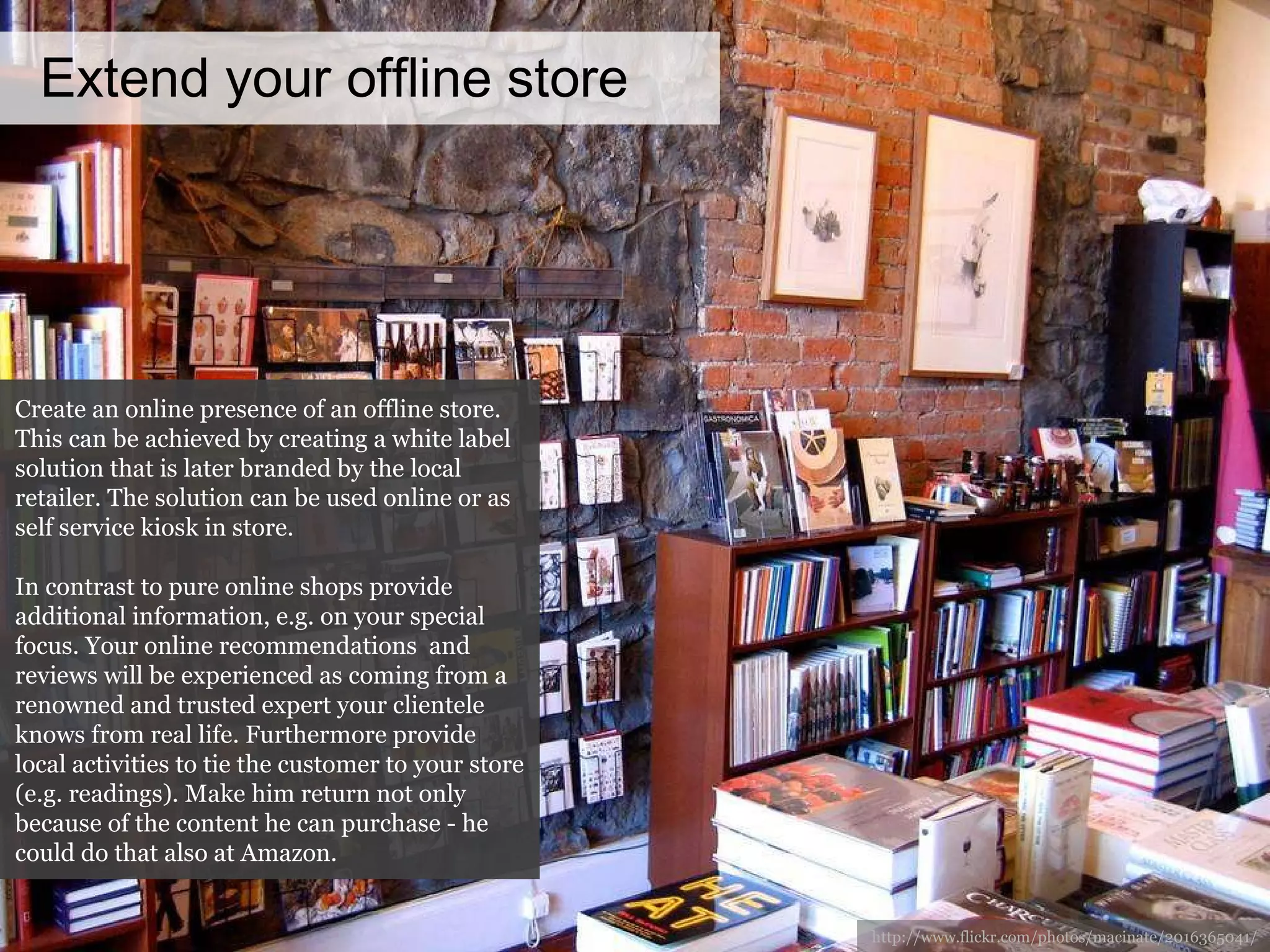 Extend your offline store http://www.flickr.com/photos/macinate/2016365041/ Create an online presence of an offline store. This can be achieved by creating a white label solution that is later branded by the local retailer. The solution can be used online or as self service kiosk in store.  In contrast to pure online shops provide additional information, e.g. on your special focus. Your online recommendations  and reviews will be experienced as coming from a renowned and trusted expert your clientele knows from real life. Furthermore provide local activities to tie the customer to your store (e.g. readings). Make him return not only because of the content he can purchase - he could do that also at Amazon. 