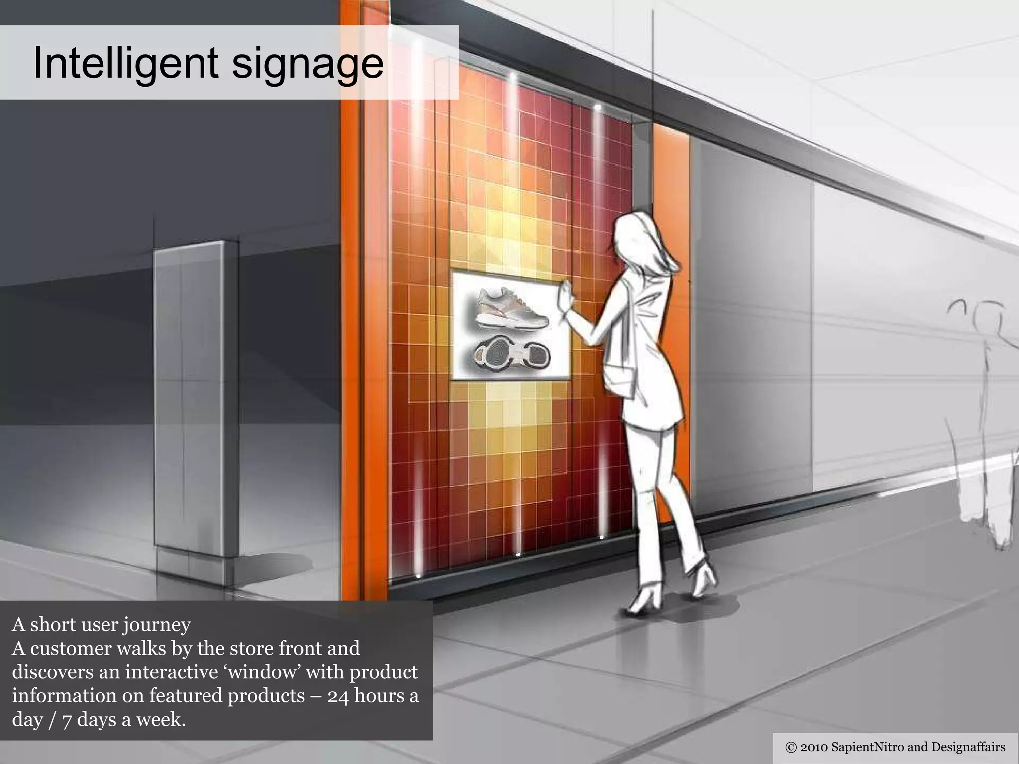 Intelligent signage © 2010 SapientNitro and Designaffairs A short user journey A customer walks by the store front and discovers an interactive ‘window’ with product information on featured products – 24 hours a day / 7 days a week. 