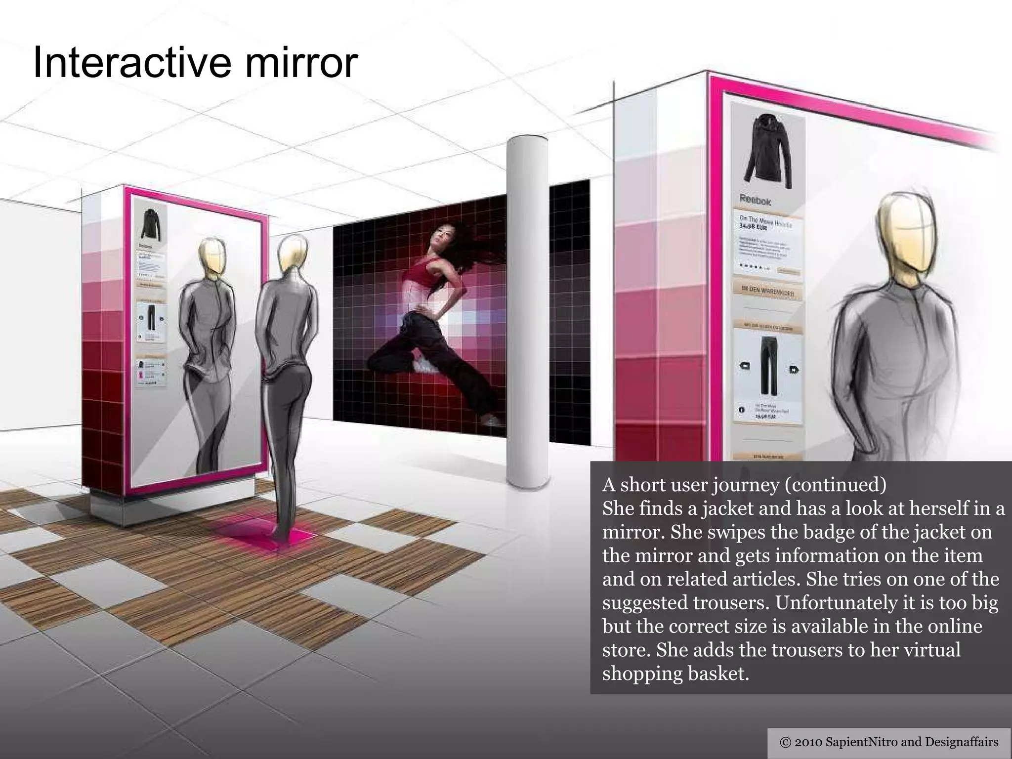Interactive  mirror © 2010 SapientNitro and Designaffairs A short user journey (continued) She finds a jacket and has a look at herself in a mirror. She swipes the badge of the jacket on the mirror and gets information on the item and on related articles. She tries on one of the suggested trousers. Unfortunately it is too big but the correct size is available in the online store. She adds the trousers to her virtual shopping basket. 