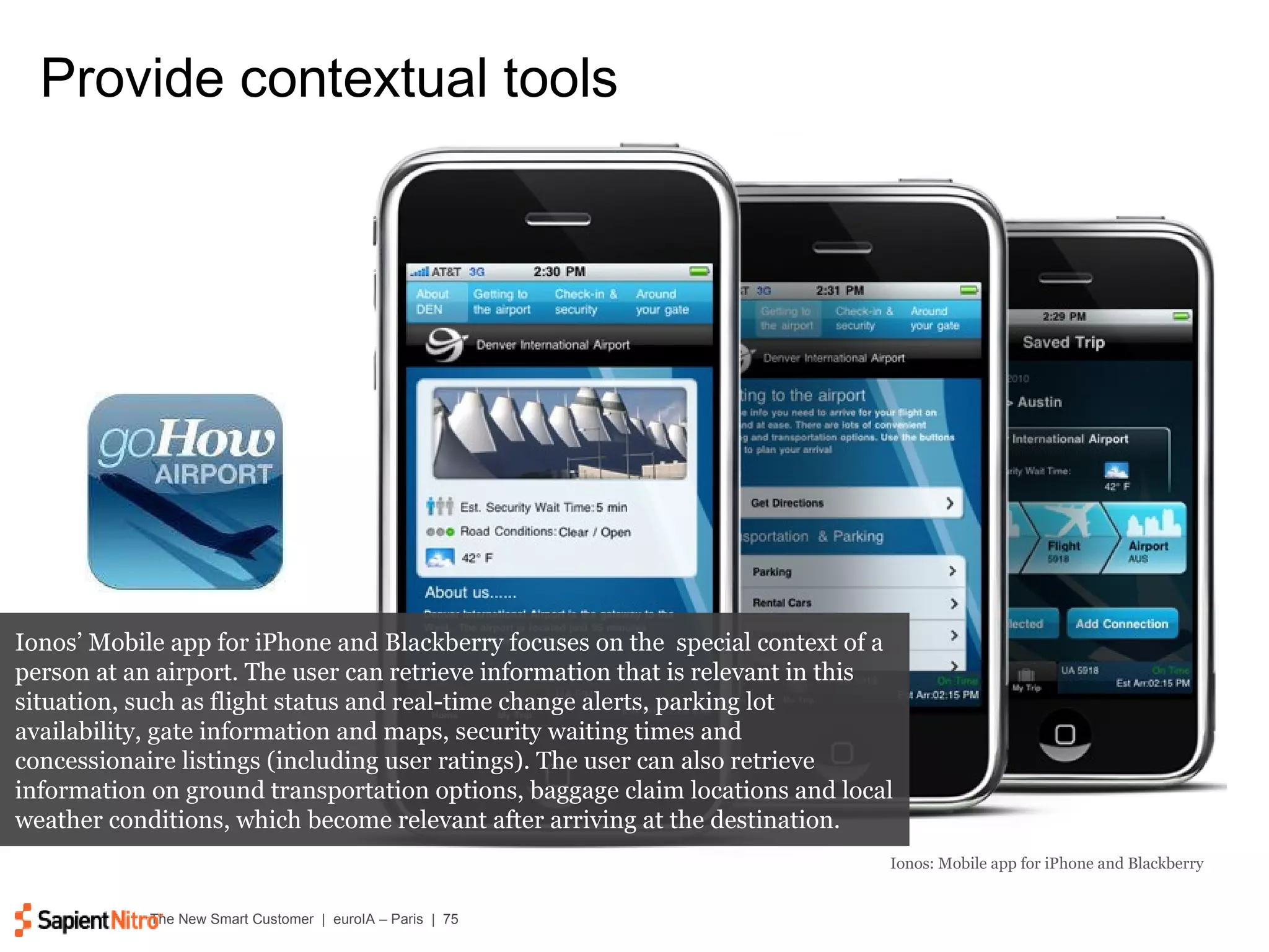 Provide contextual tools Ionos: Mobile app for iPhone and Blackberry Ionos’ Mobile app for iPhone and Blackberry focuses on the  special context of a person at an airport. The user can retrieve information that is relevant in this situation, such as flight status and real-time change alerts, parking lot availability, gate information and maps, security waiting times and concessionaire listings (including user ratings). The user can also retrieve information on ground transportation options, baggage claim locations and local weather conditions, which become relevant after arriving at the destination. 