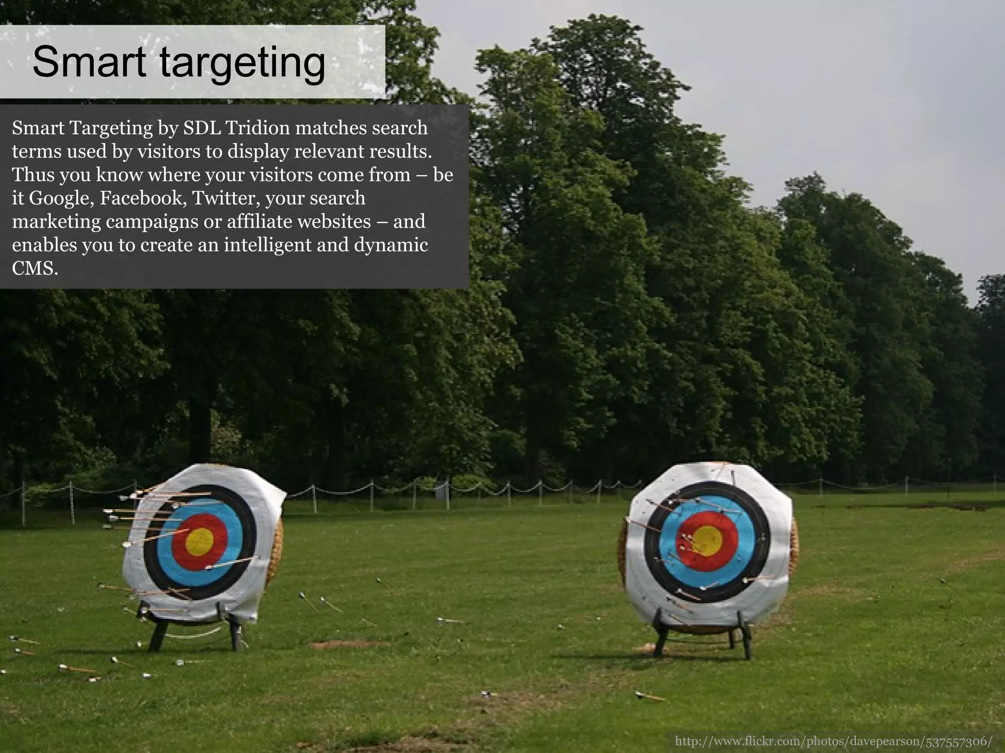 Smart targeting http://www.flickr.com/photos/davepearson/537557306/ Smart Targeting by SDL Tridion matches search terms used by visitors to display relevant results. Thus you know where your visitors come from – be it Google, Facebook, Twitter, your search marketing campaigns or affiliate websites – and enables you to create an intelligent and dynamic CMS. 