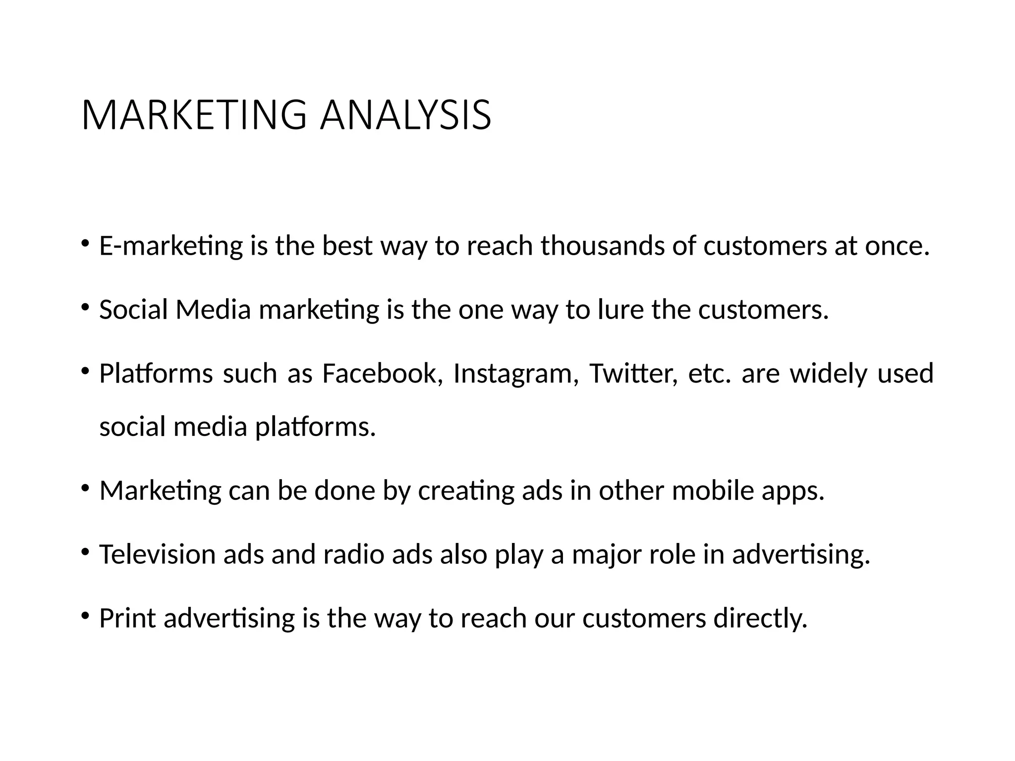 MARKETING ANALYSIS
• E-marketing is the best way to reach thousands of customers at once.
• Social Media marketing is the one way to lure the customers.
• Platforms such as Facebook, Instagram, Twitter, etc. are widely used
social media platforms.
• Marketing can be done by creating ads in other mobile apps.
• Television ads and radio ads also play a major role in advertising.
• Print advertising is the way to reach our customers directly.
 
