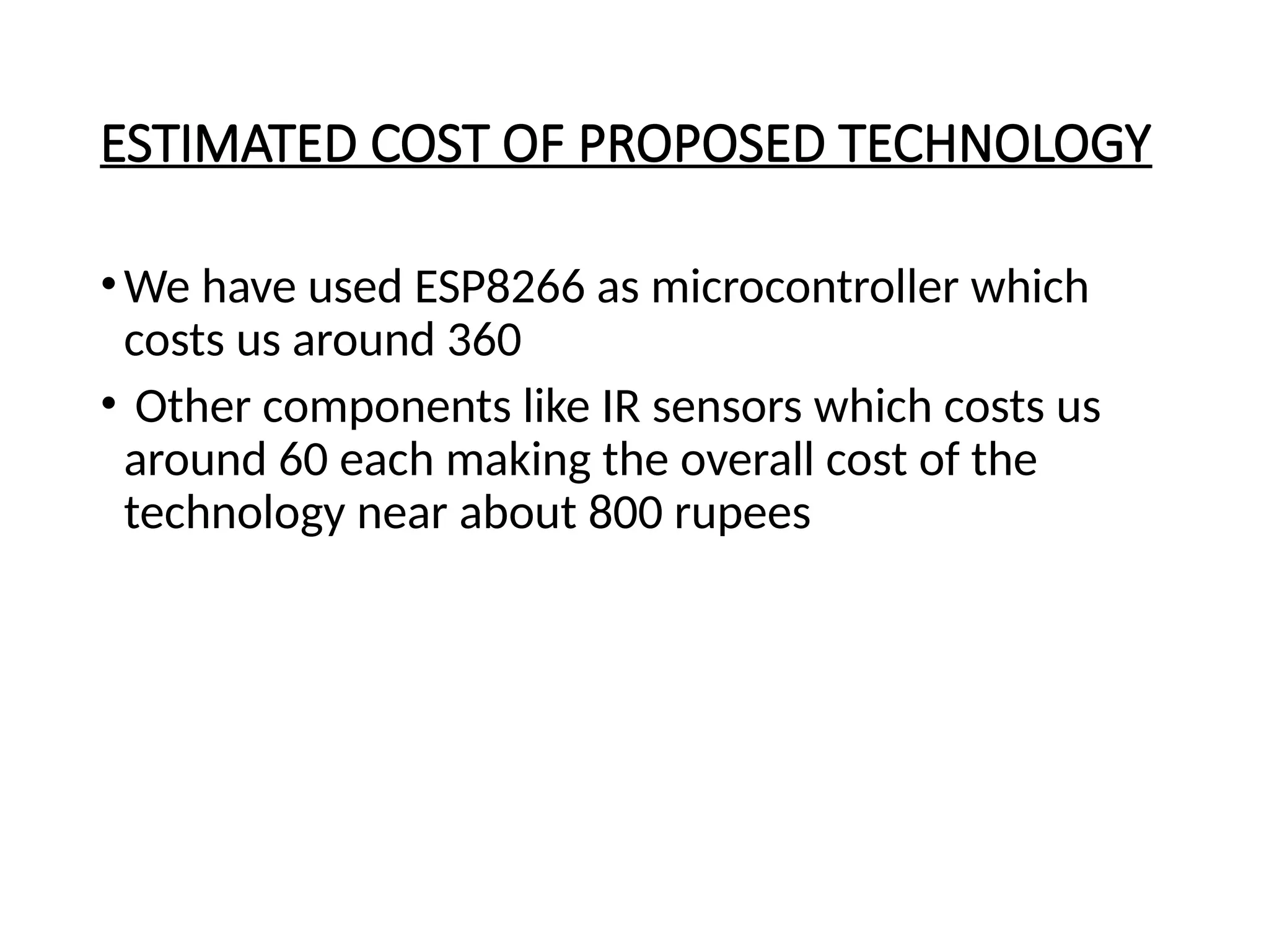 ESTIMATED COST OF PROPOSED TECHNOLOGY
•We have used ESP8266 as microcontroller which
costs us around 360
• Other components like IR sensors which costs us
around 60 each making the overall cost of the
technology near about 800 rupees
 