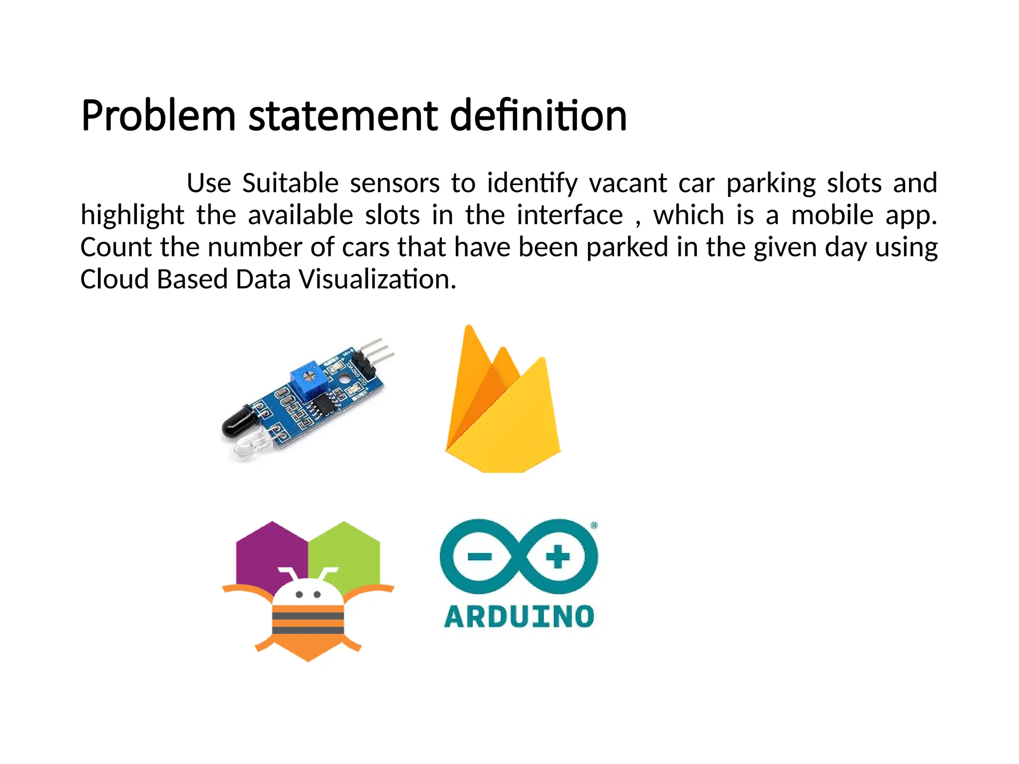 Problem statement definition
Use Suitable sensors to identify vacant car parking slots and
highlight the available slots in the interface , which is a mobile app.
Count the number of cars that have been parked in the given day using
Cloud Based Data Visualization.
 
