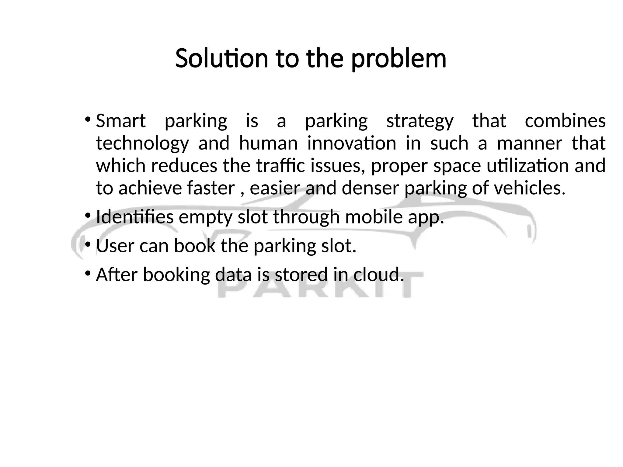 Solution to the problem
• Smart parking is a parking strategy that combines
technology and human innovation in such a manner that
which reduces the traffic issues, proper space utilization and
to achieve faster , easier and denser parking of vehicles.
• Identifies empty slot through mobile app.
• User can book the parking slot.
• After booking data is stored in cloud.
 