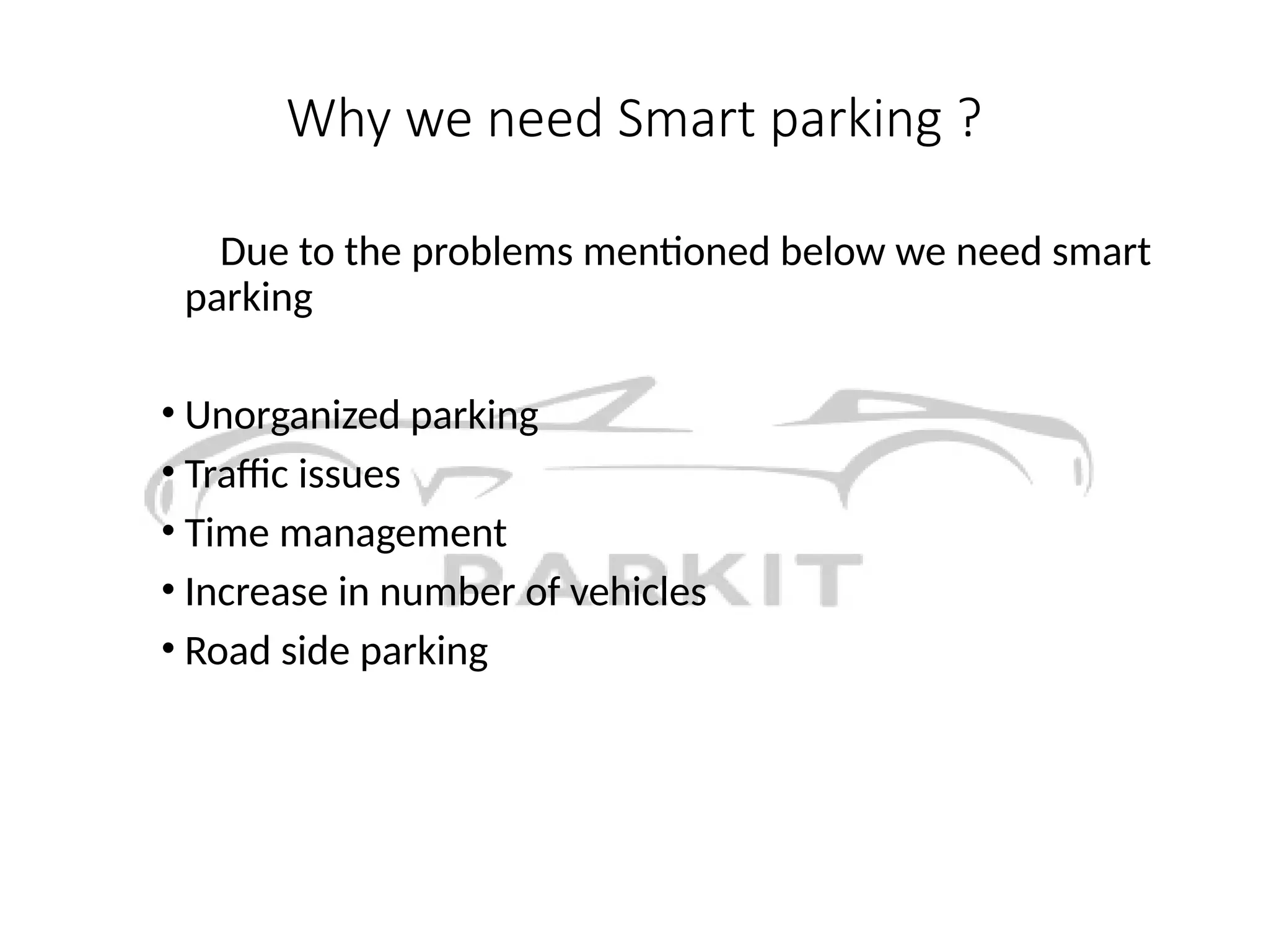 Why we need Smart parking ?
Due to the problems mentioned below we need smart
parking
• Unorganized parking
• Traffic issues
• Time management
• Increase in number of vehicles
• Road side parking
 