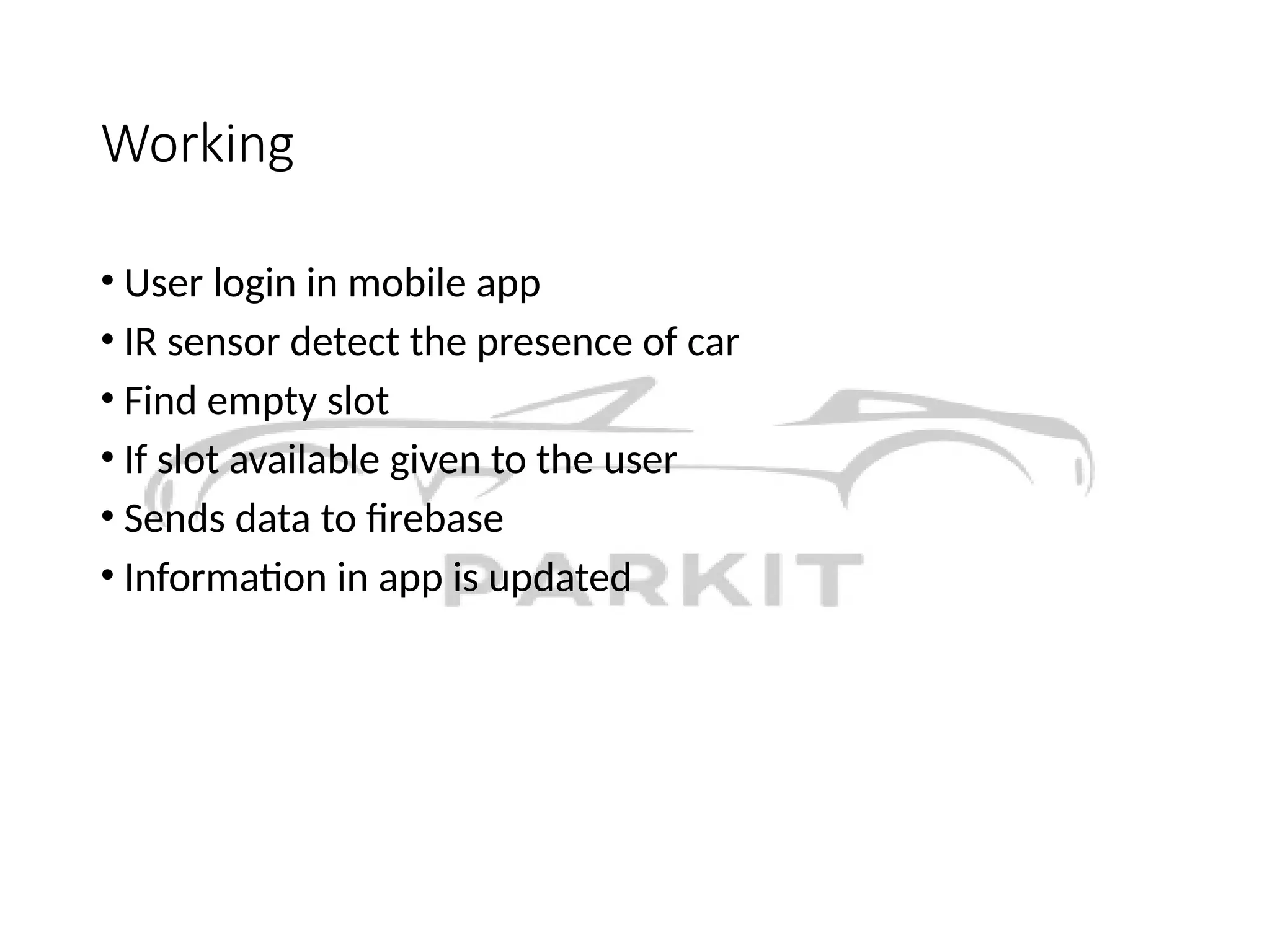Working
• User login in mobile app
• IR sensor detect the presence of car
• Find empty slot
• If slot available given to the user
• Sends data to firebase
• Information in app is updated
 